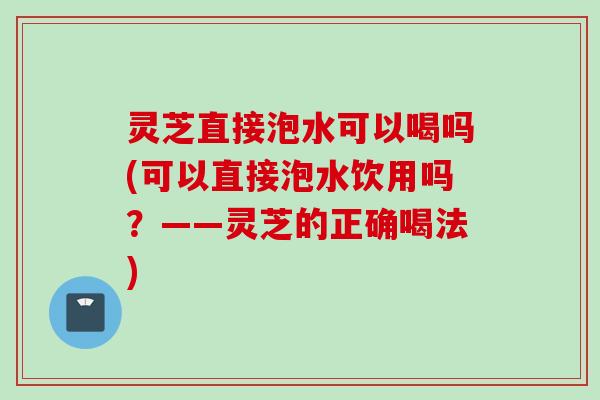 灵芝直接泡水可以喝吗(可以直接泡水饮用吗？——灵芝的正确喝法)