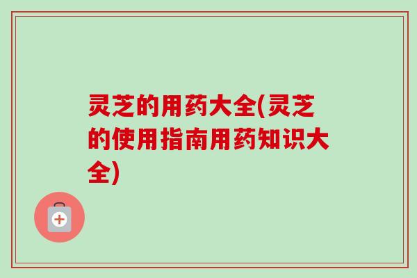 灵芝的用药大全(灵芝的使用指南用药知识大全)