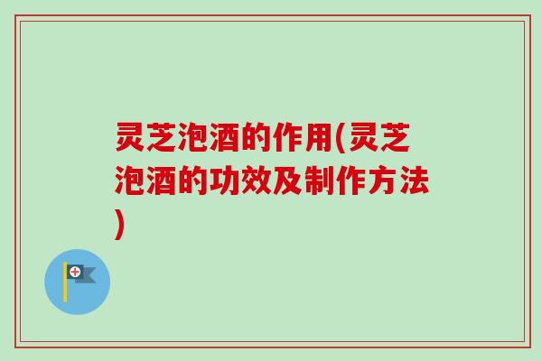 灵芝泡酒的作用(灵芝泡酒的功效及制作方法)