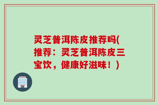 灵芝普洱陈皮推荐吗(推荐：灵芝普洱陈皮三宝饮，健康好滋味！)