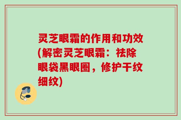 灵芝眼霜的作用和功效(解密灵芝眼霜：祛除眼袋黑眼圈，修护干纹细纹)