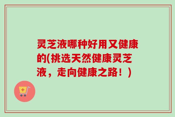 灵芝液哪种好用又健康的(挑选天然健康灵芝液，走向健康之路！)