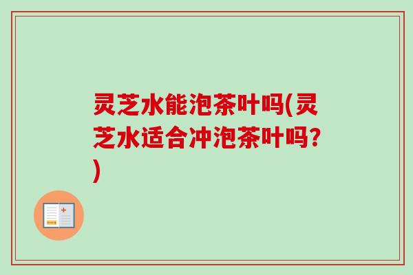灵芝水能泡茶叶吗(灵芝水适合冲泡茶叶吗?) 灵芝水能泡茶叶吗(灵芝水适合冲泡茶叶吗?)