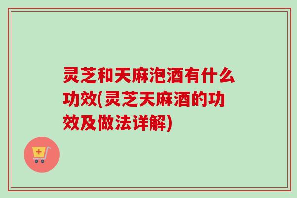 灵芝和天麻泡酒有什么功效(灵芝天麻酒的功效及做法详解)