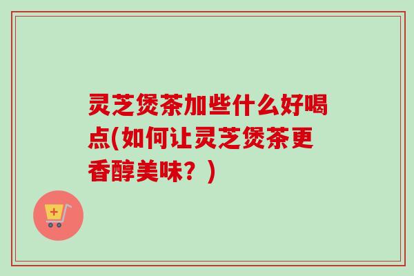 灵芝煲茶加些什么好喝点(如何让灵芝煲茶更香醇美味？)