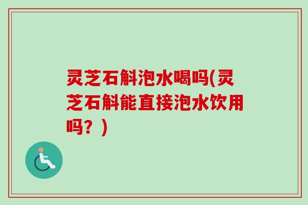 灵芝石斛泡水喝吗(灵芝石斛能直接泡水饮用吗？)