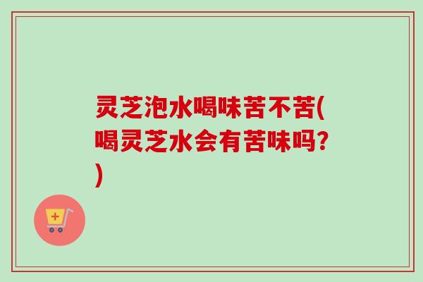 灵芝泡水喝味苦不苦(喝灵芝水会有苦味吗？)