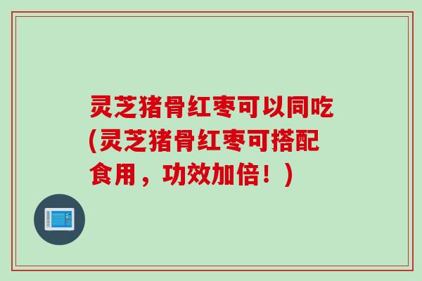 灵芝猪骨红枣可以同吃(灵芝猪骨红枣可搭配食用，功效加倍！)