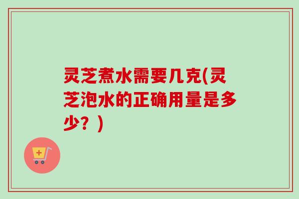 灵芝煮水需要几克(灵芝泡水的正确用量是多少？)