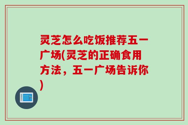 灵芝怎么吃饭推荐五一广场(灵芝的正确食用方法，五一广场告诉你)