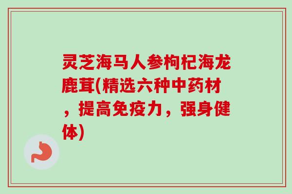 灵芝海马人参枸杞海龙鹿茸(精选六种材，提高免疫力，强身健体)
