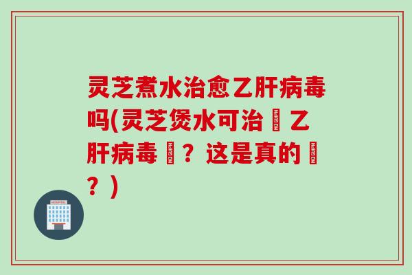 灵芝煮水治愈乙肝病毒吗(灵芝煲水可治癒乙肝病毒嗎？这是真的嗎？)