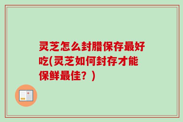 灵芝怎么封腊保存最好吃(灵芝如何封存才能保鲜最佳？)