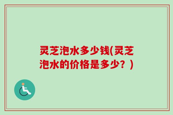灵芝泡水多少钱(灵芝泡水的价格是多少？)