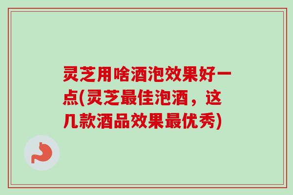 灵芝用啥酒泡效果好一点(灵芝佳泡酒,这几款酒品效果优秀) 灵芝用啥酒泡效果好一点(灵芝佳泡酒,这几款酒品效果优秀)