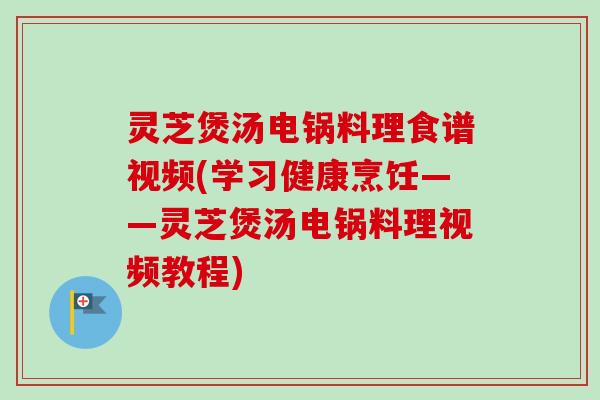 灵芝煲汤电锅料理食谱视频(学习健康烹饪——灵芝煲汤电锅料理视频教程)