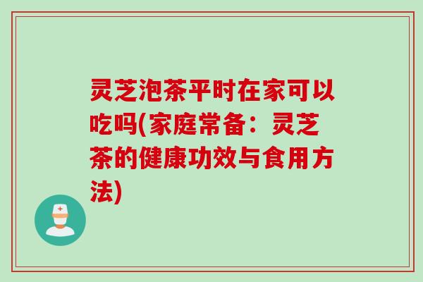 灵芝泡茶平时在家可以吃吗(家庭常备:灵芝茶的健康功效与食用方法) 灵芝泡茶平时在家可以吃吗(家庭常备:灵芝茶的健康功效与食用方法)