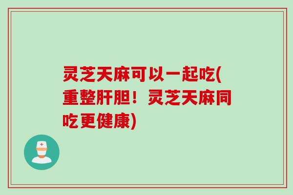 灵芝天麻可以一起吃(重整肝胆！灵芝天麻同吃更健康)