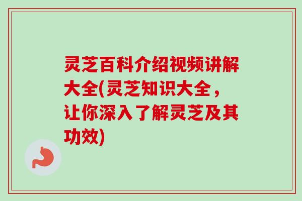 灵芝百科介绍视频讲解大全(灵芝知识大全，让你深入了解灵芝及其功效)
