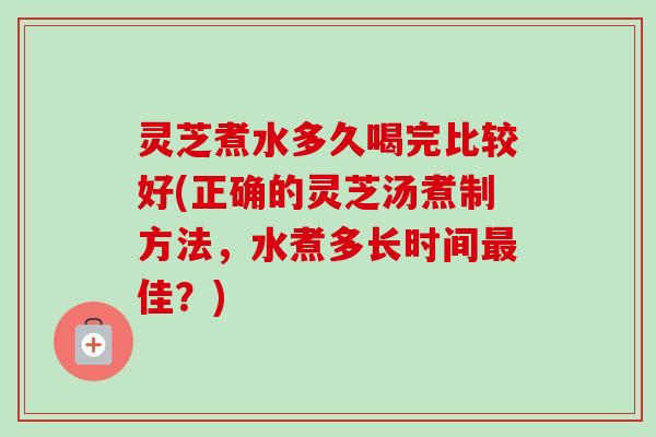 灵芝煮水多久喝完比较好(正确的灵芝汤煮制方法，水煮多长时间最佳？)