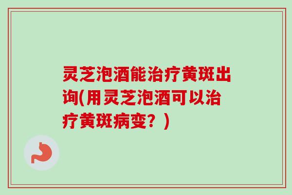 灵芝泡酒能治疗黄斑出询(用灵芝泡酒可以治疗黄斑病变？)