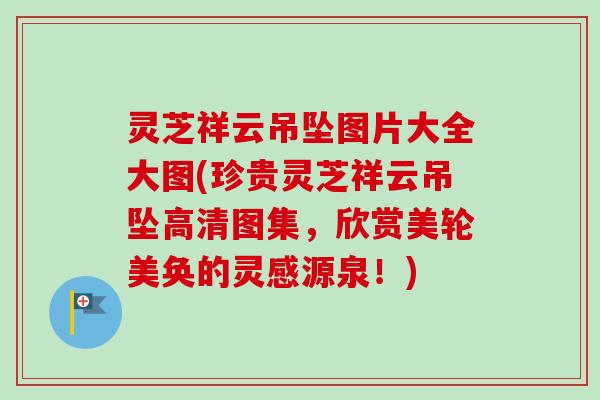 灵芝祥云吊坠图片大全大图(珍贵灵芝祥云吊坠高清图集，欣赏美轮美奂的灵感源泉！)