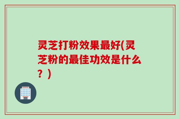 灵芝打粉效果最好(灵芝粉的最佳功效是什么？)