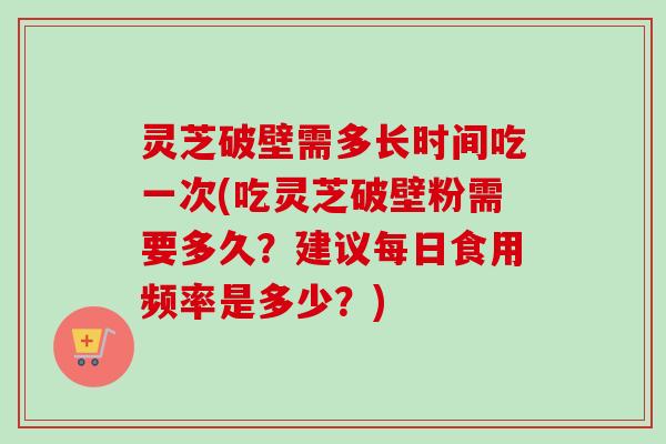 灵芝破壁需多长时间吃一次(吃灵芝破壁粉需要多久？建议每日食用频率是多少？)
