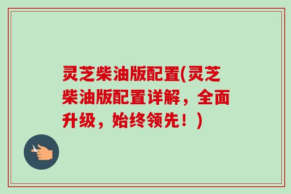 灵芝柴油版配置(灵芝柴油版配置详解，全面升级，始终领先！)