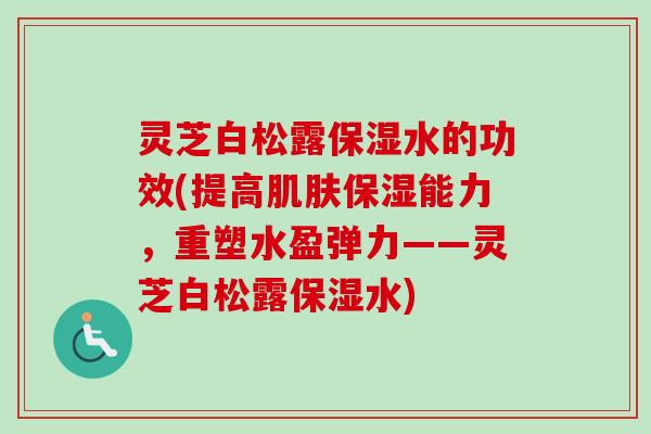 灵芝白松露保湿水的功效(提高肌肤保湿能力，重塑水盈弹力——灵芝白松露保湿水)