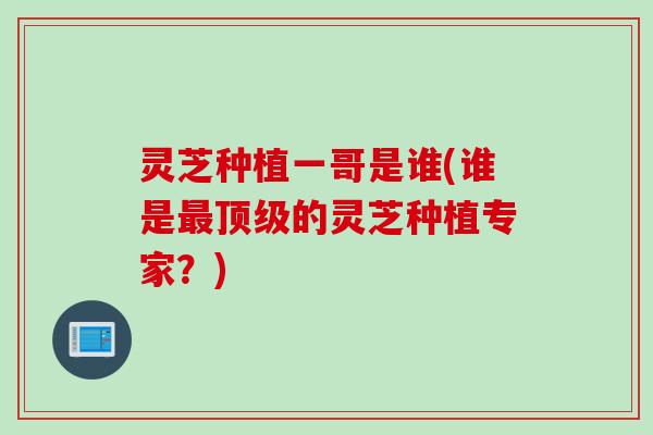 灵芝种植一哥是谁(谁是最顶级的灵芝种植专家？)