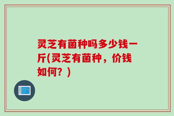 灵芝有菌种吗多少钱一斤(灵芝有菌种,价钱如何?) 灵芝有菌种吗多少钱一斤(灵芝有菌种,价钱如何?)