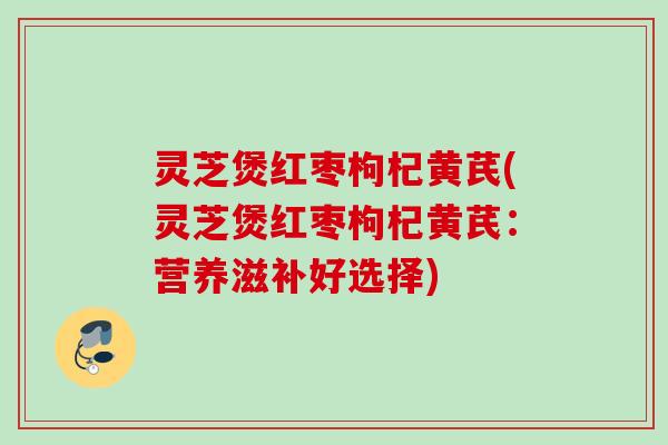 灵芝煲红枣枸杞黄芪(灵芝煲红枣枸杞黄芪：营养滋补好选择)