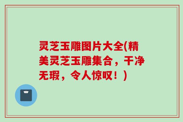 灵芝玉雕图片大全(精美灵芝玉雕集合，干净无瑕，令人惊叹！)