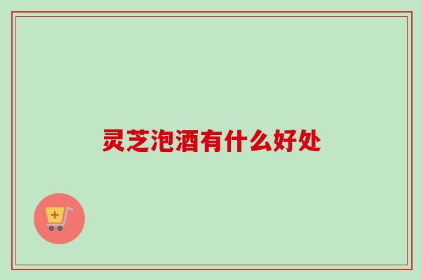 灵芝泡酒有什么好处