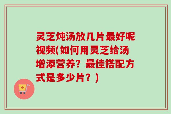 灵芝炖汤放几片最好呢视频(如何用灵芝给汤增添营养？最佳搭配方式是多少片？)