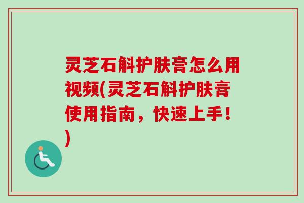 灵芝石斛护肤膏怎么用视频(灵芝石斛护肤膏使用指南，快速上手！)