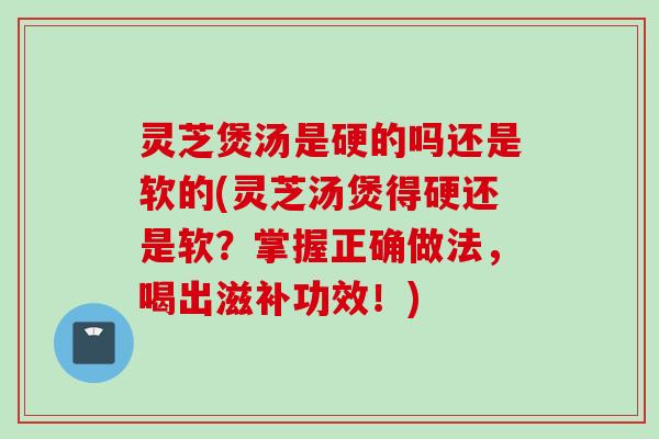 灵芝煲汤是硬的吗还是软的(灵芝汤煲得硬还是软？掌握正确做法，喝出滋补功效！)