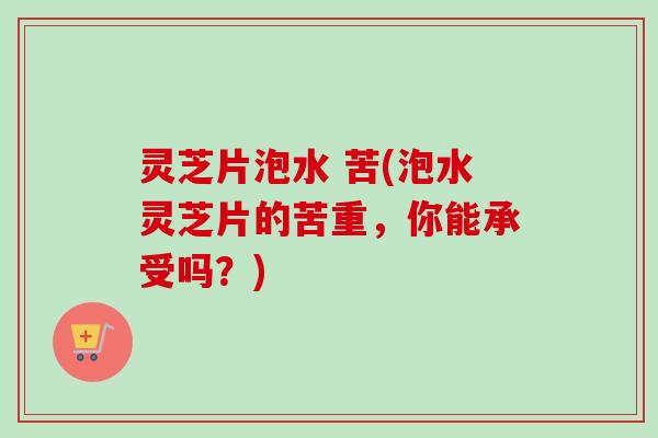 灵芝片泡水 苦(泡水灵芝片的苦重，你能承受吗？)