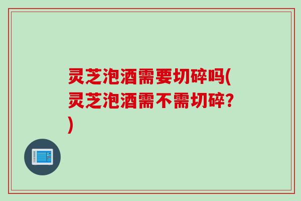 灵芝泡酒需要切碎吗(灵芝泡酒需不需切碎？)