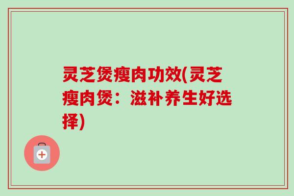 灵芝煲瘦肉功效(灵芝瘦肉煲:滋补养生好选择) 灵芝煲瘦肉功效(灵芝瘦肉煲:滋补养生好选择)