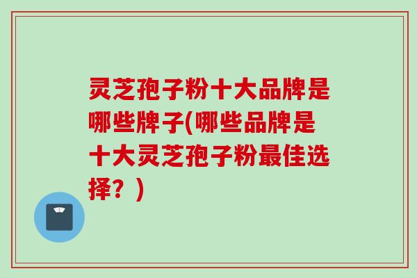 灵芝孢子粉十大品牌是哪些牌子(哪些品牌是十大灵芝孢子粉最佳选择？)
