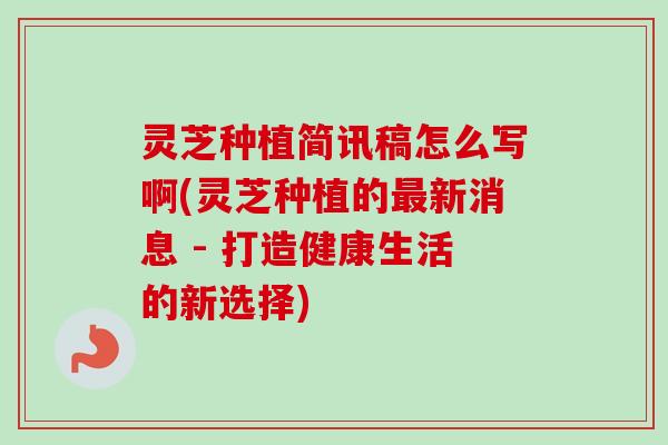 灵芝种植简讯稿怎么写啊(灵芝种植的最新消息 - 打造健康生活的新选择)