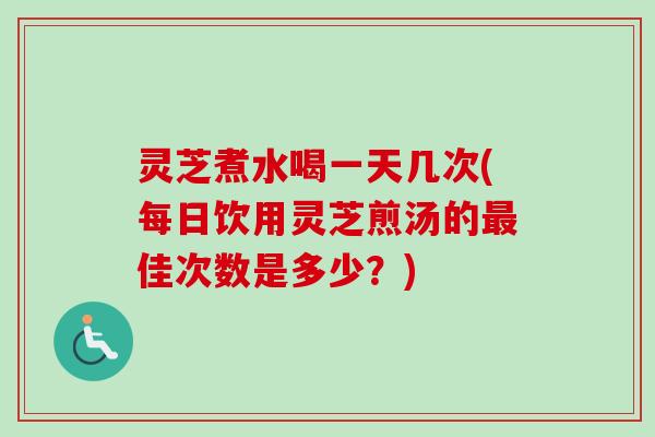 灵芝煮水喝一天几次(每日饮用灵芝煎汤的最佳次数是多少？)