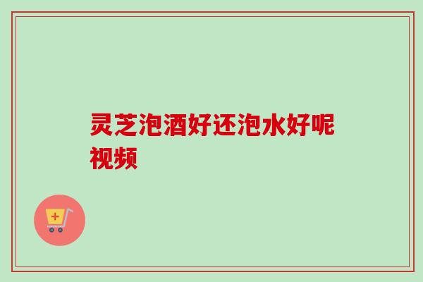 灵芝泡酒好还泡水好呢视频 灵芝泡酒好还泡水好呢视频