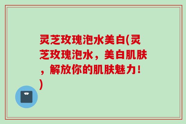 灵芝玫瑰泡水美白(灵芝玫瑰泡水，美白肌肤，解放你的肌肤魅力！)