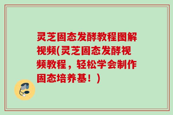 灵芝固态发酵教程图解视频(灵芝固态发酵视频教程，轻松学会制作固态培养基！)