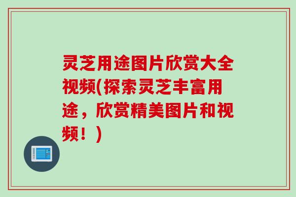 灵芝用途图片欣赏大全视频(探索灵芝丰富用途,欣赏精美图片和视频!) 灵芝用途图片欣赏大全视频(探索灵芝丰富用途,欣赏精美图片和视频!)
