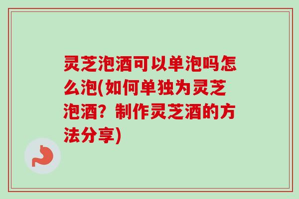 灵芝泡酒可以单泡吗怎么泡(如何单独为灵芝泡酒？制作灵芝酒的方法分享)