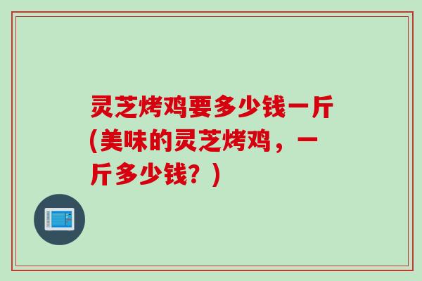 灵芝烤鸡要多少钱一斤(美味的灵芝烤鸡,一斤多少钱?) 灵芝烤鸡要多少钱一斤(美味的灵芝烤鸡,一斤多少钱?)